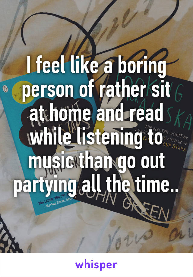 I feel like a boring person of rather sit at home and read while listening to music than go out partying all the time.. 