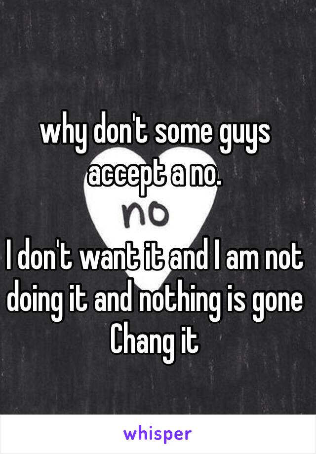 why don't some guys accept a no. 

I don't want it and I am not doing it and nothing is gone Chang it 