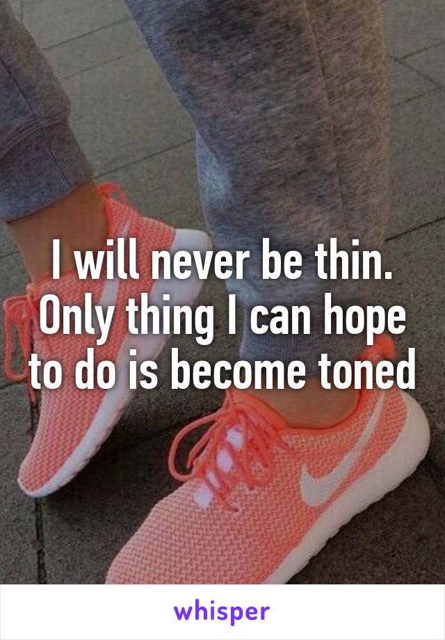 I will never be thin. Only thing I can hope to do is become toned