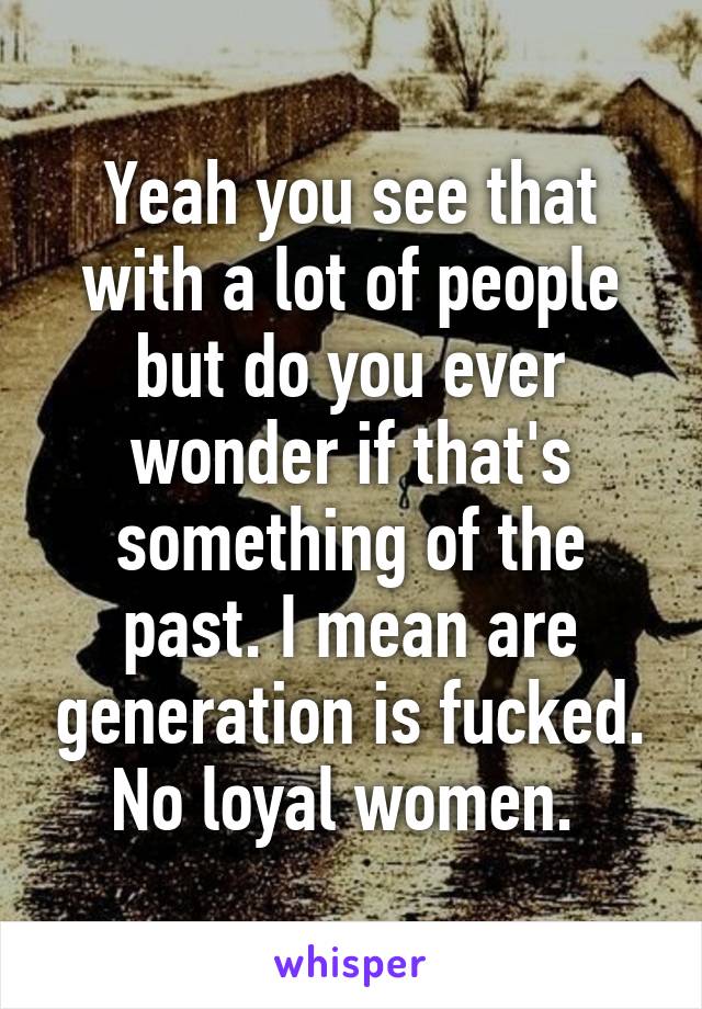 Yeah you see that with a lot of people but do you ever wonder if that's something of the past. I mean are generation is fucked. No loyal women. 