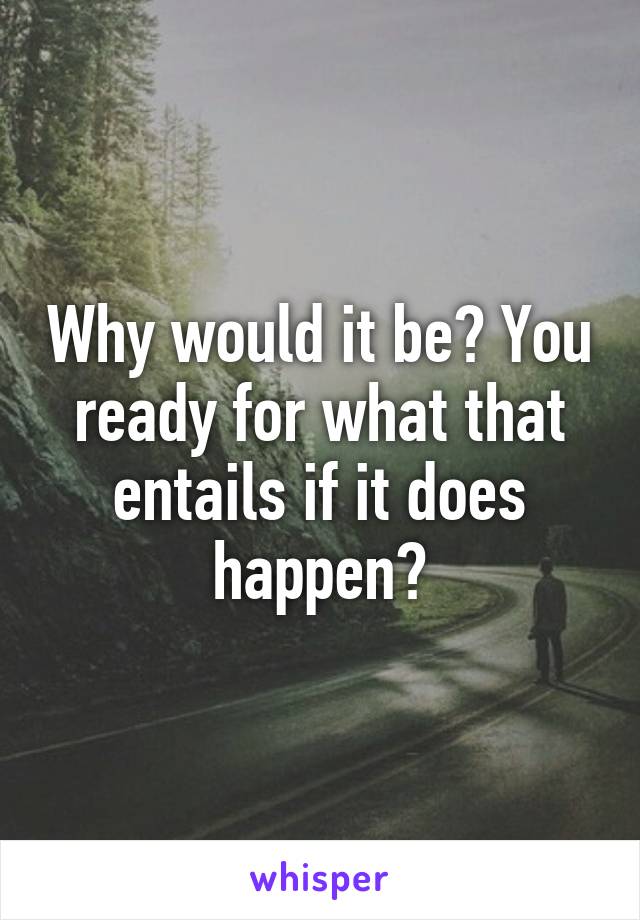 Why would it be? You ready for what that entails if it does happen?