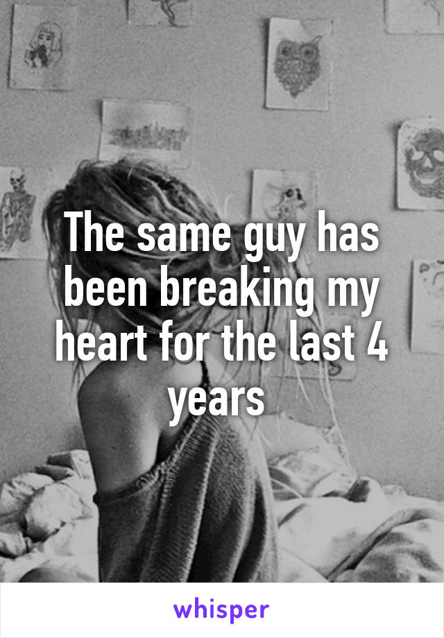 The same guy has been breaking my heart for the last 4 years 