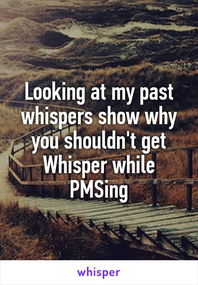 Looking at my past whispers show why you shouldn't get Whisper while PMSing