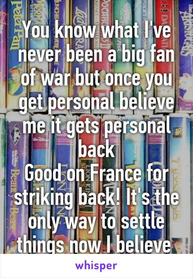 You know what I've never been a big fan of war but once you get personal believe me it gets personal back
Good on France for striking back! It's the only way to settle things now I believe 