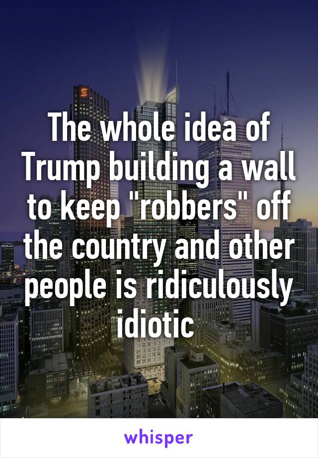 The whole idea of Trump building a wall to keep "robbers" off the country and other people is ridiculously idiotic 