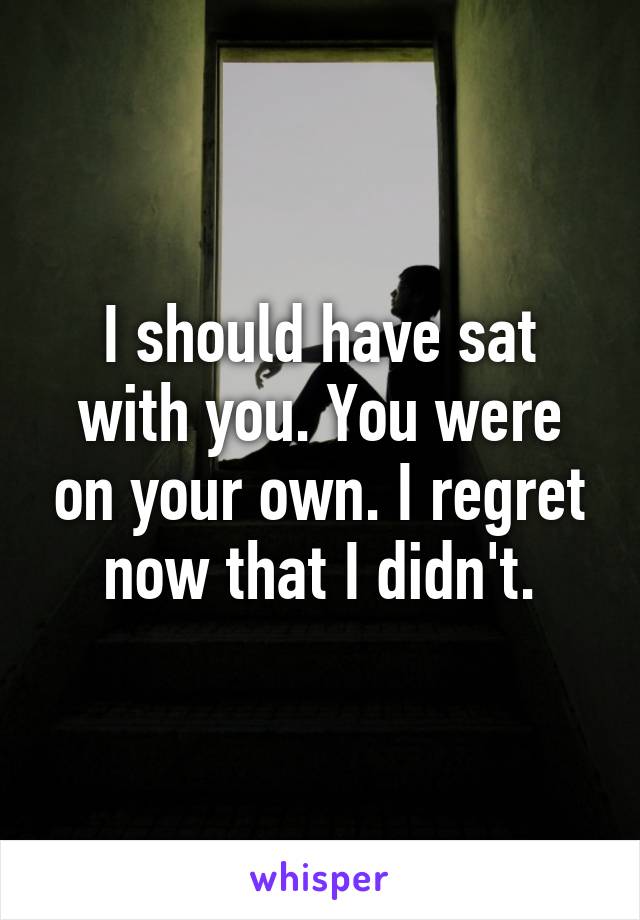 I should have sat with you. You were on your own. I regret now that I didn't.