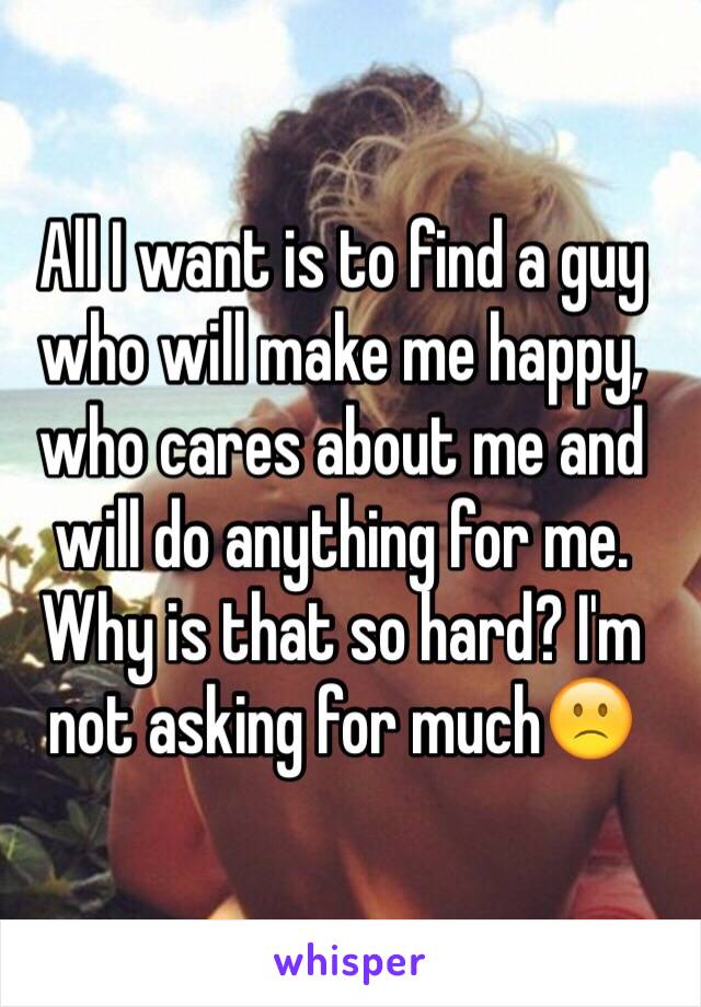 All I want is to find a guy who will make me happy, who cares about me and will do anything for me. Why is that so hard? I'm not asking for much🙁