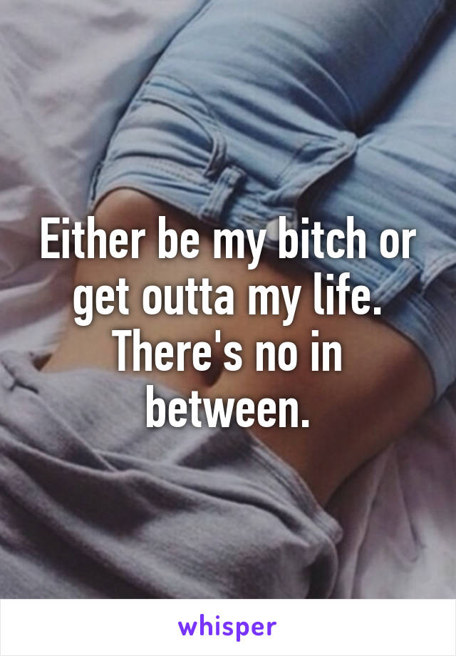 Either be my bitch or get outta my life. There's no in between.