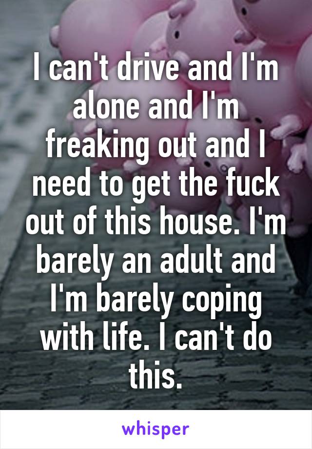 I can't drive and I'm alone and I'm freaking out and I need to get the fuck out of this house. I'm barely an adult and I'm barely coping with life. I can't do this.