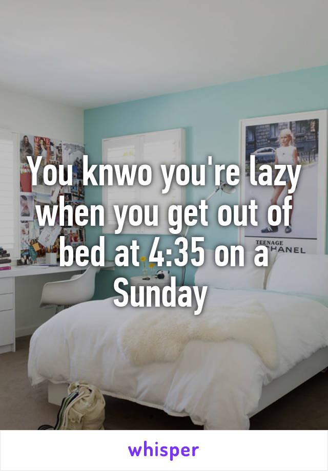 You knwo you're lazy when you get out of bed at 4:35 on a Sunday 