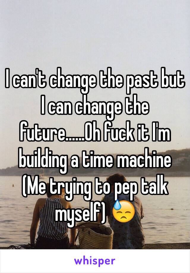 I can't change the past but I can change the future......Oh fuck it I'm building a time machine 
(Me trying to pep talk myself) 😓