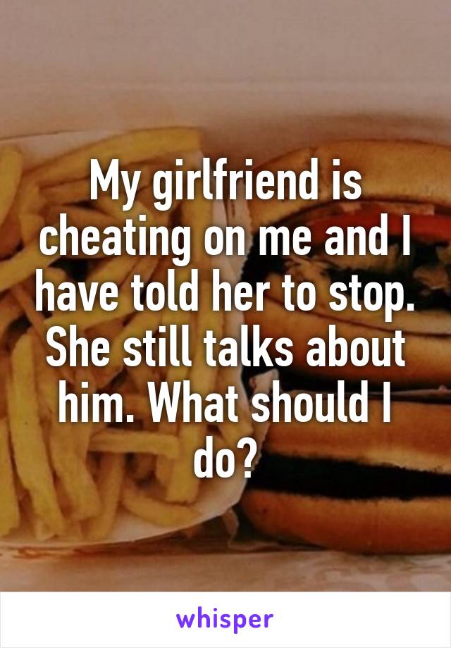 My girlfriend is cheating on me and I have told her to stop. She still talks about him. What should I do?