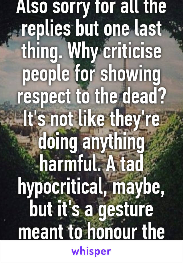 Also sorry for all the replies but one last thing. Why criticise people for showing respect to the dead? It's not like they're doing anything harmful. A tad hypocritical, maybe, but it's a gesture meant to honour the fallen. 