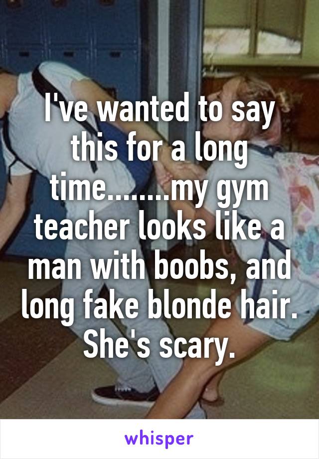 I've wanted to say this for a long time........my gym teacher looks like a man with boobs, and long fake blonde hair. She's scary.