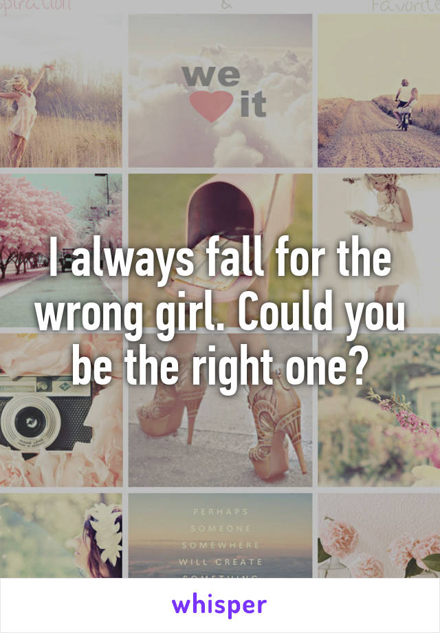 I always fall for the wrong girl. Could you be the right one?