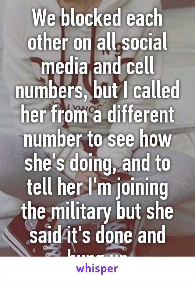 We blocked each other on all social media and cell numbers, but I called her from a different number to see how she's doing, and to tell her I'm joining the military but she said it's done and hung up