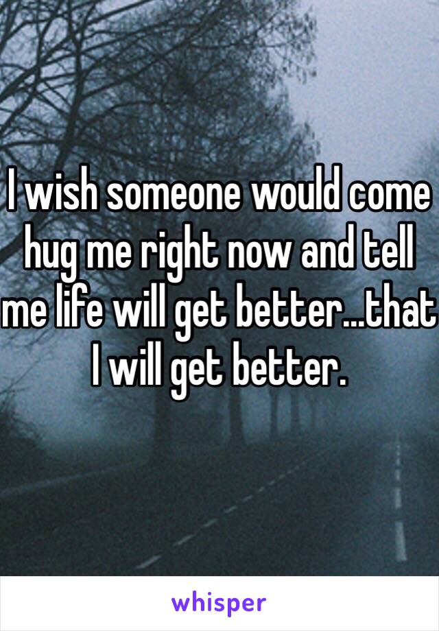 I wish someone would come hug me right now and tell me life will get better...that I will get better.