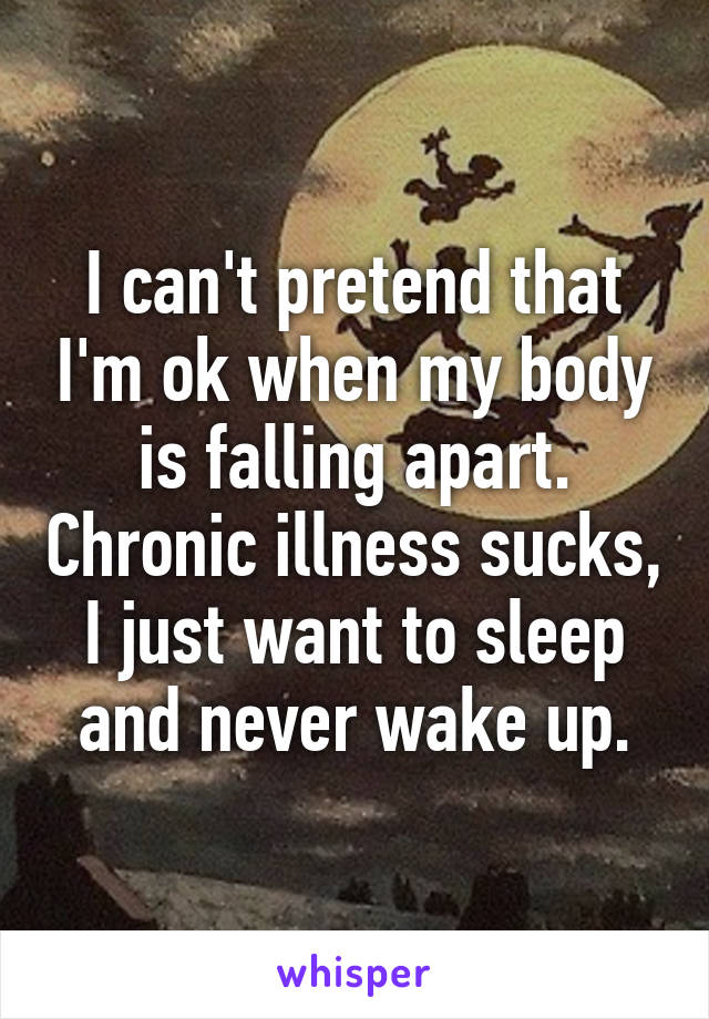 I can't pretend that I'm ok when my body is falling apart. Chronic illness sucks, I just want to sleep and never wake up.