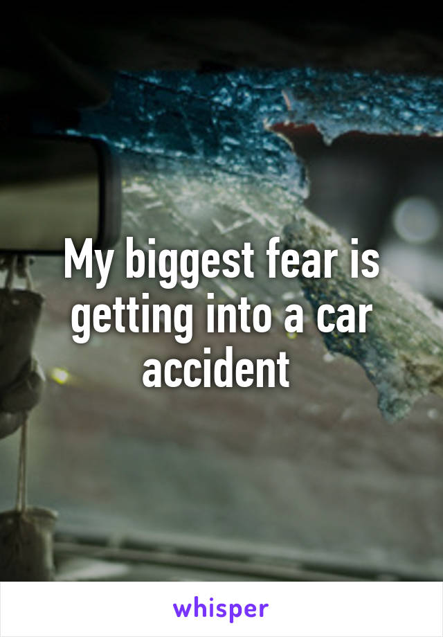 My biggest fear is getting into a car accident 