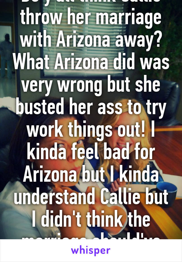 Do y'all think Callie throw her marriage with Arizona away? What Arizona did was very wrong but she busted her ass to try work things out! I kinda feel bad for Arizona but I kinda understand Callie but I didn't think the marriage should've ended!  