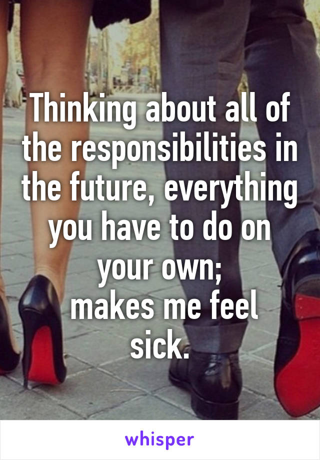 Thinking about all of the responsibilities in the future, everything you have to do on your own;
 makes me feel sick.