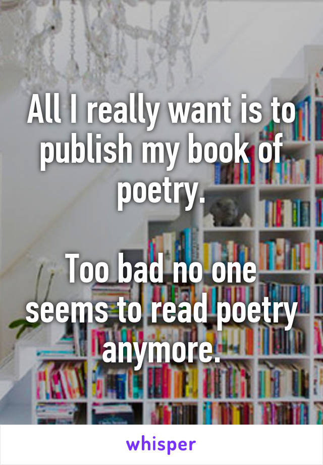 All I really want is to publish my book of poetry.

Too bad no one seems to read poetry anymore.