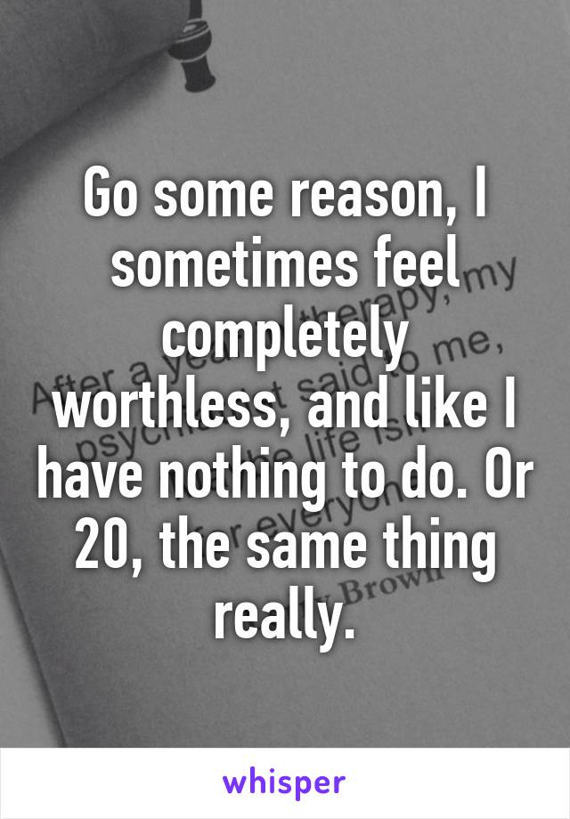 Go some reason, I sometimes feel completely worthless, and like I have nothing to do. Or 20, the same thing really.