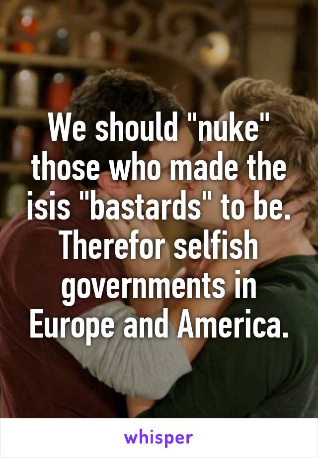 We should "nuke" those who made the isis "bastards" to be. Therefor selfish governments in Europe and America.