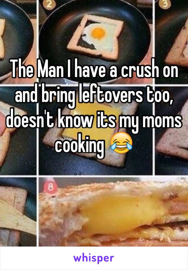 The Man I have a crush on and bring leftovers too, doesn't know its my moms cooking 😂

