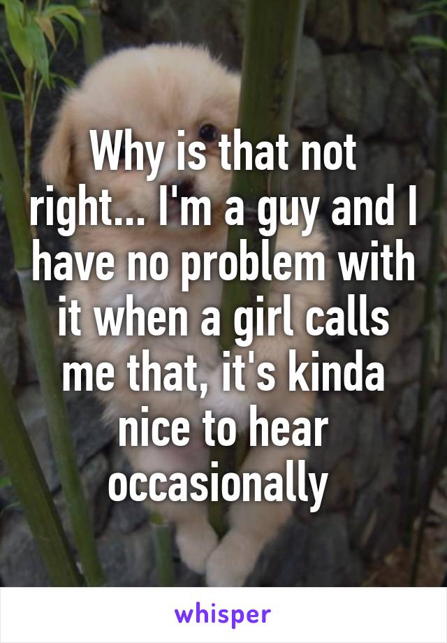 Why is that not right... I'm a guy and I have no problem with it when a girl calls me that, it's kinda nice to hear occasionally 