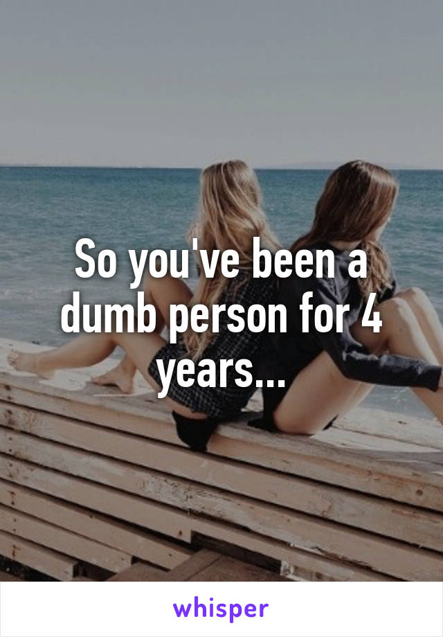 So you've been a dumb person for 4 years...