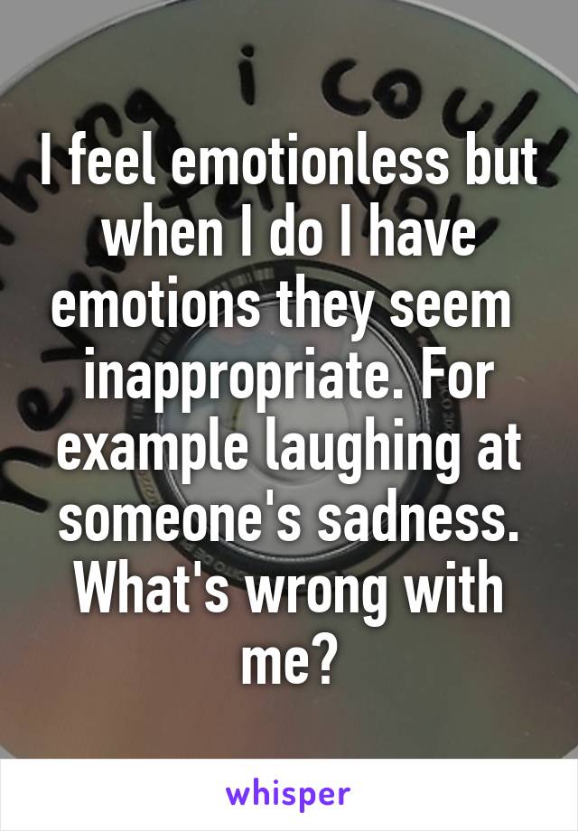 I feel emotionless but when I do I have emotions they seem  inappropriate. For example laughing at someone's sadness. What's wrong with me?