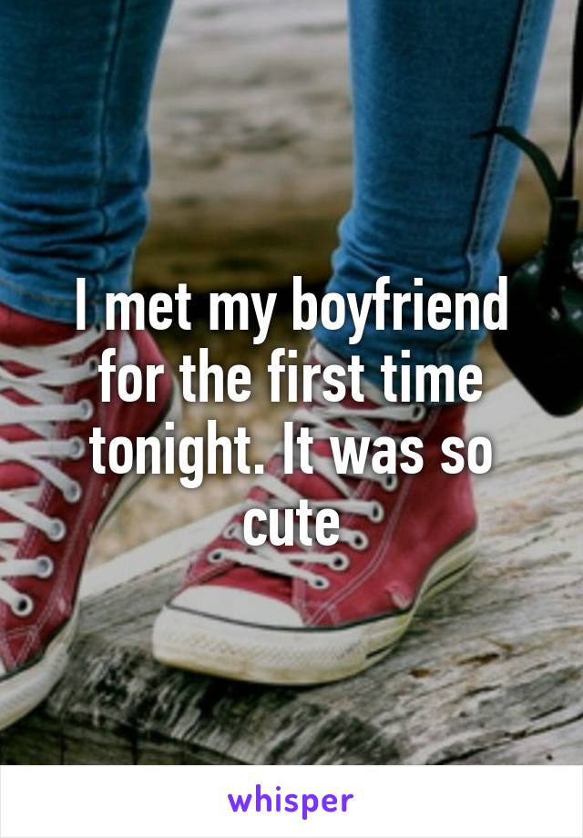 I met my boyfriend for the first time tonight. It was so cute