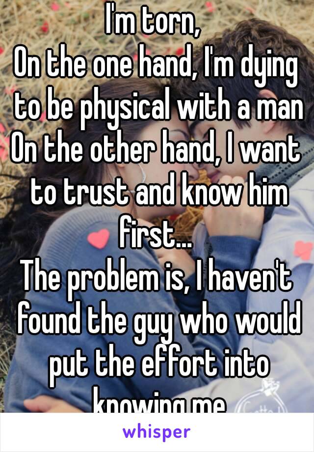 I'm torn, 
On the one hand, I'm dying to be physical with a man
On the other hand, I want to trust and know him first… 
The problem is, I haven't found the guy who would put the effort into knowing me