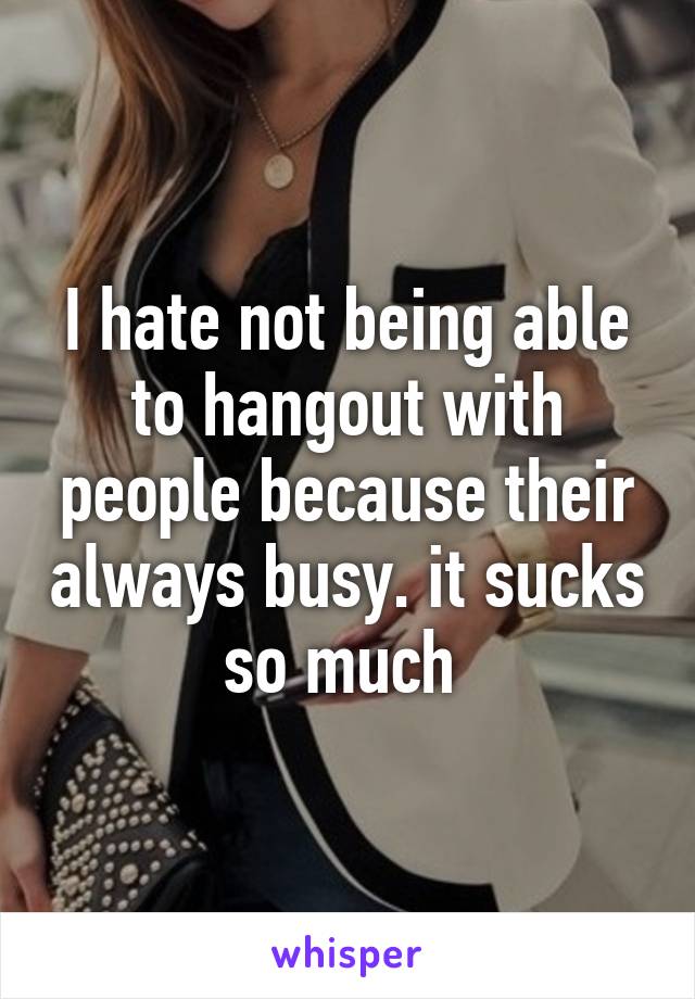 I hate not being able to hangout with people because their always busy. it sucks so much 