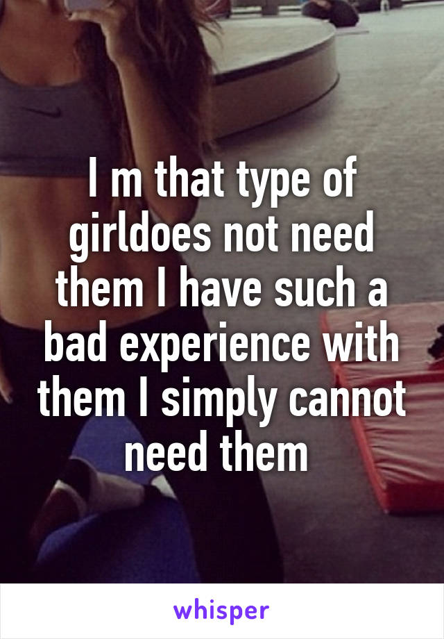 I m that type of girldoes not need them I have such a bad experience with them I simply cannot need them 