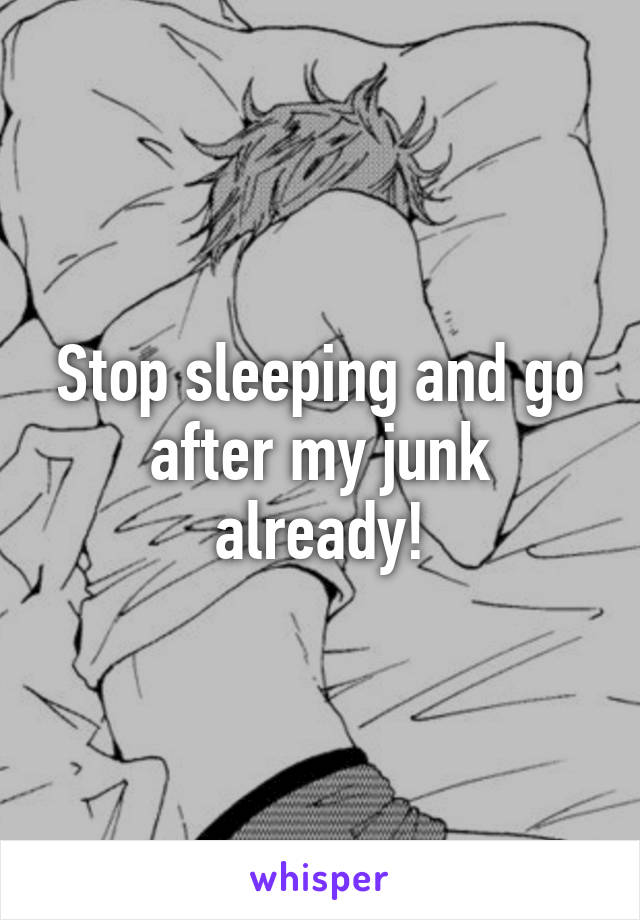 Stop sleeping and go after my junk already!