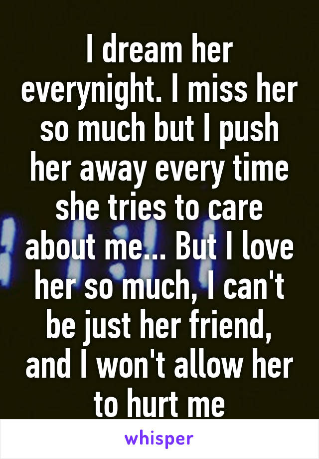 I dream her everynight. I miss her so much but I push her away every time she tries to care about me... But I love her so much, I can't be just her friend, and I won't allow her to hurt me