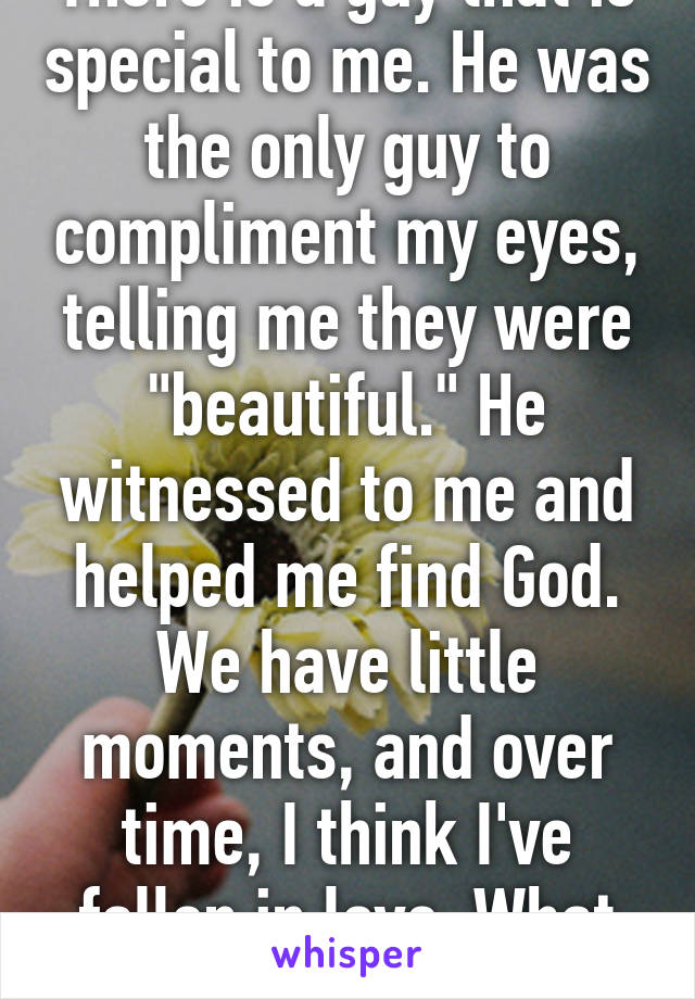 There is a guy that is special to me. He was the only guy to compliment my eyes, telling me they were "beautiful." He witnessed to me and helped me find God. We have little moments, and over time, I think I've fallen in love. What do I do?