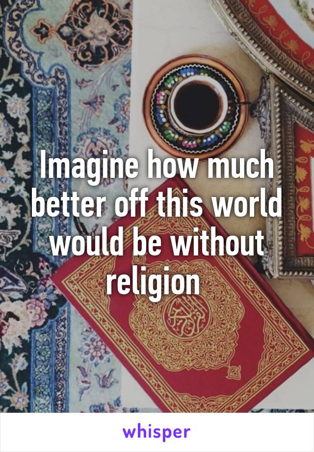 Imagine how much better off this world would be without religion 