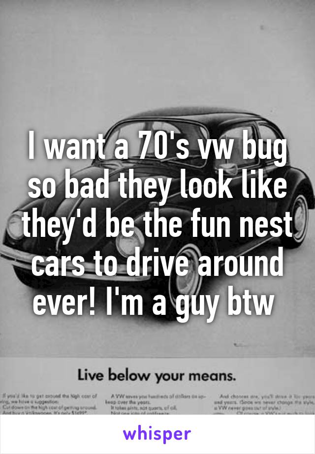 I want a 70's vw bug so bad they look like they'd be the fun nest cars to drive around ever! I'm a guy btw 