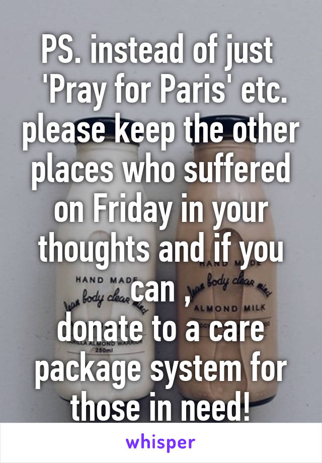 PS. instead of just 
 'Pray for Paris' etc. please keep the other places who suffered on Friday in your thoughts and if you can ,
donate to a care package system for those in need!