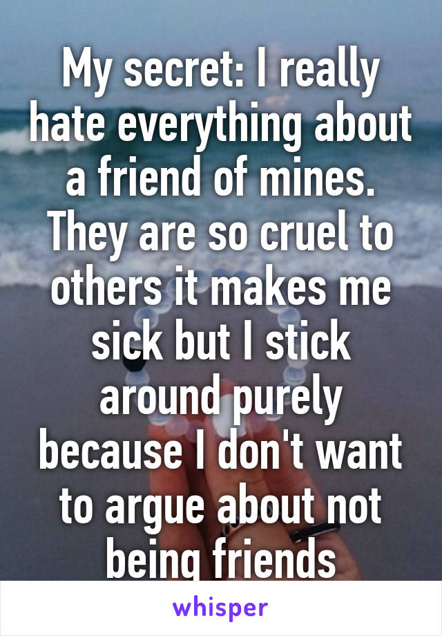 My secret: I really hate everything about a friend of mines. They are so cruel to others it makes me sick but I stick around purely because I don't want to argue about not being friends