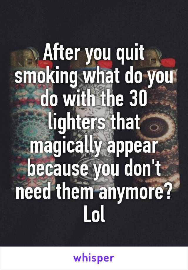 After you quit smoking what do you do with the 30 lighters that magically appear because you don't need them anymore? Lol