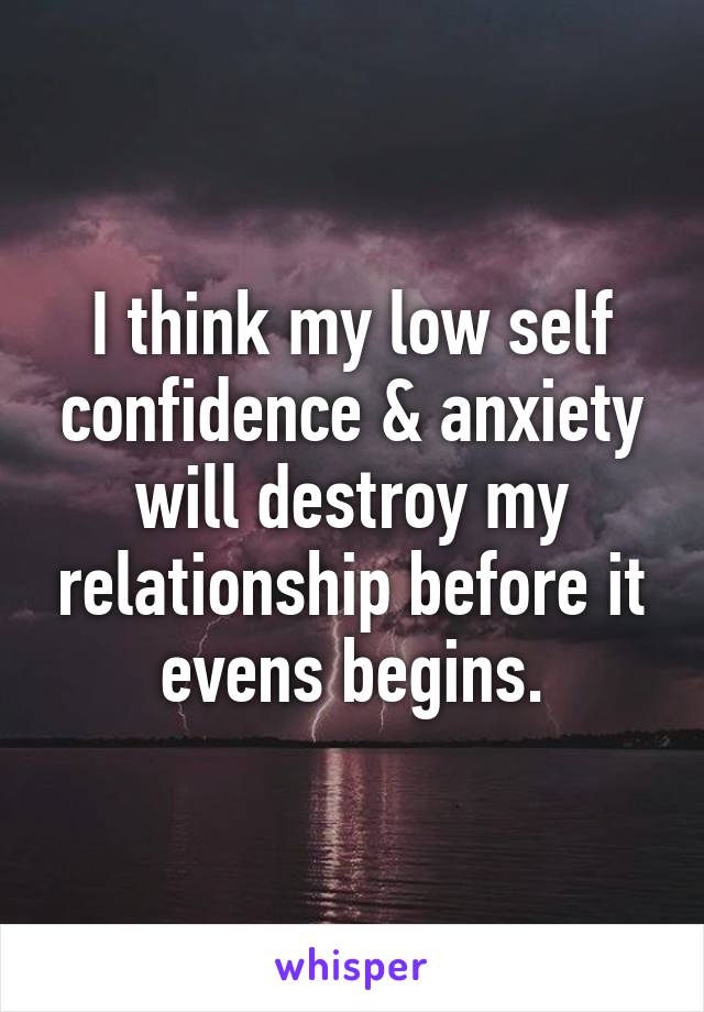 I think my low self confidence & anxiety will destroy my relationship before it evens begins.