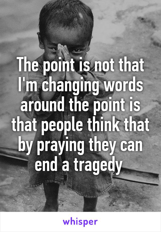 The point is not that I'm changing words around the point is that people think that by praying they can end a tragedy 