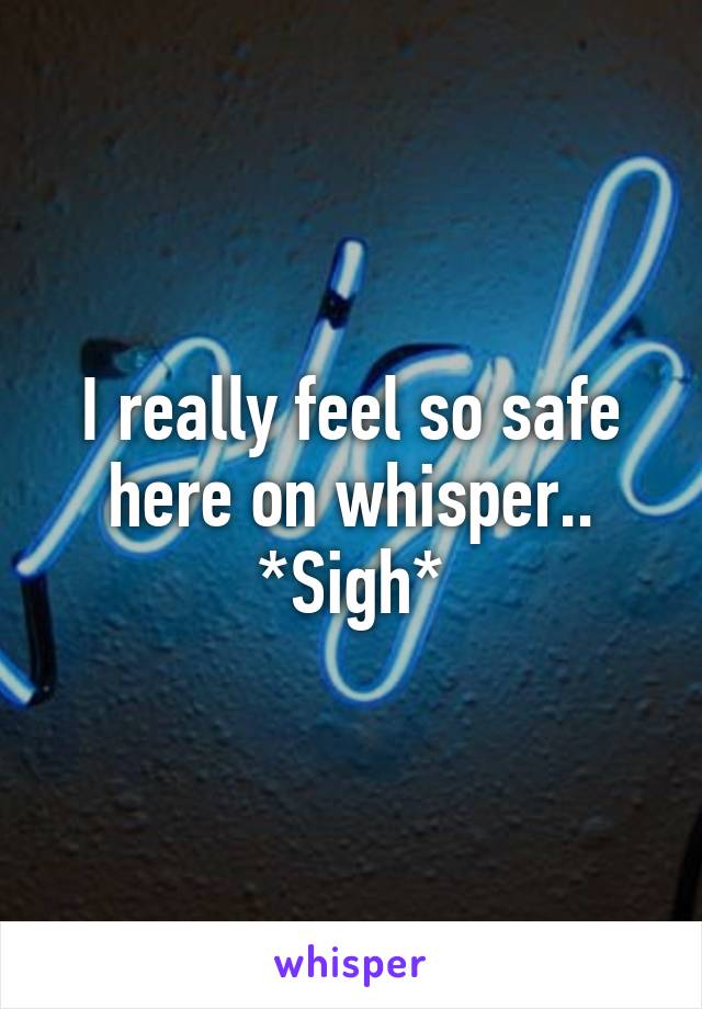 I really feel so safe here on whisper.. *Sigh*