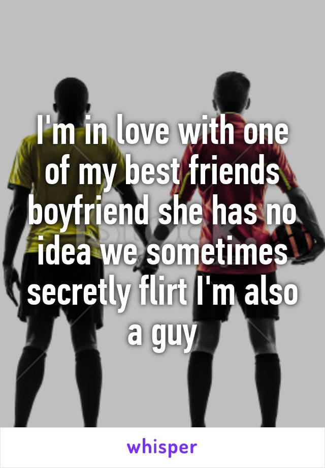 I'm in love with one of my best friends boyfriend she has no idea we sometimes secretly flirt I'm also a guy