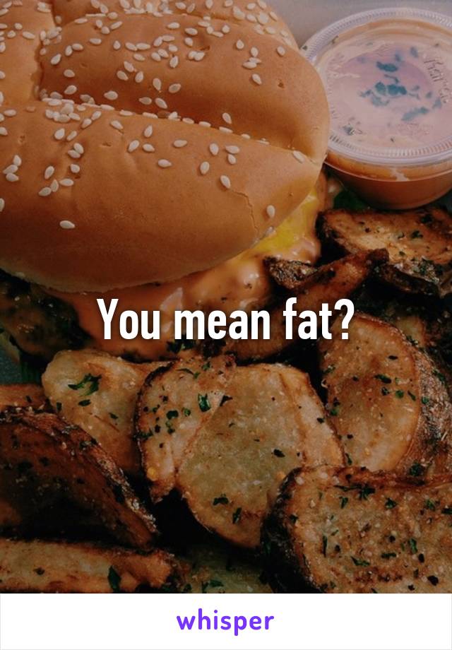 You mean fat?