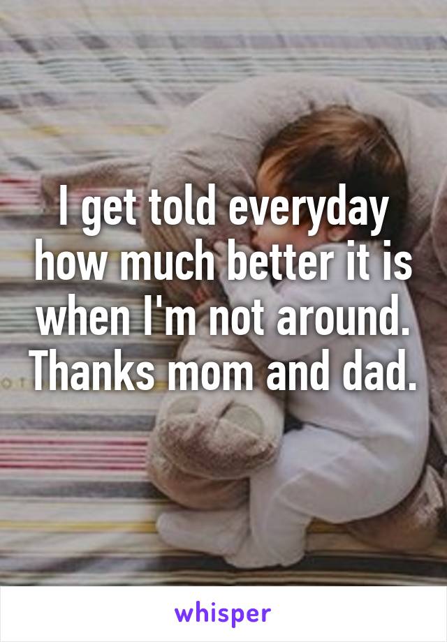 I get told everyday how much better it is when I'm not around. Thanks mom and dad. 